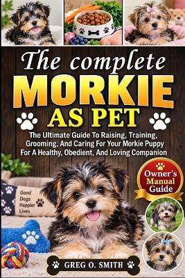 The Complete Morkie as Pet: The Ultimate Guide To Raising, Training, Grooming, And Caring For Your Morkie Puppy For A Healthy, Obedient, And Loving Companion - Greg O Smith - cover