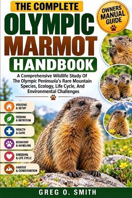 The Complete Olympic Marmot Handbook: A Comprehensive Wildlife Study Of The Olympic Peninsula's Rare Mountain Species, Ecology, Life Cycle, And Environmental Challenges - Greg O Smith - cover