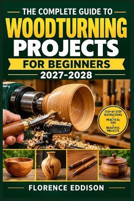 The Complete Guide to Woodturning Projects for Beginners 2027-2028: Lathe Safety, Tool Setup, Essential Cuts, Smooth Finishes, and Easy Plans for Bowls, Pens, Candleholders, and Handmade Gifts - Florence Eddison - cover