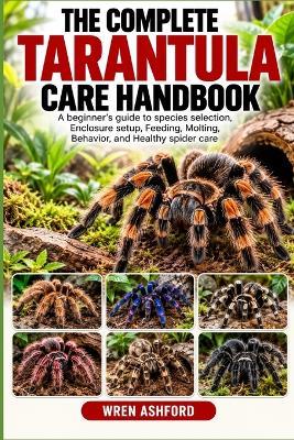 The Complete Tarantula Care Handbook: A Beginner's Guide to Species Selection, Enclosure Setup, Feeding, Molting, Behavior, and Healthy Spider Care - Wren Ashford - cover