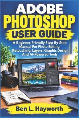 Adobe Photoshop User Guide: A Beginner-Friendly Step-By-Step Manual For Photo Editing, Retouching, Layers, Graphic Design, And AI-Powered Tools - Ben L Hayworth - cover