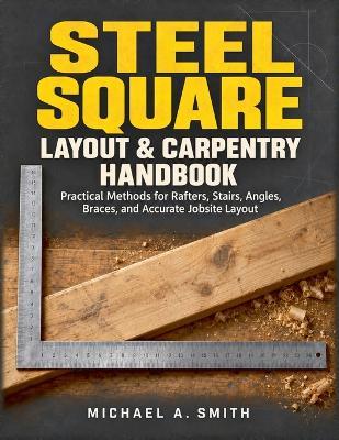 Steel Square Layout & Carpentry Handbook: Practical Methods for Rafters, Stairs, Angles, Braces, and Accurate Jobsite Layout - Michael A Smith - cover