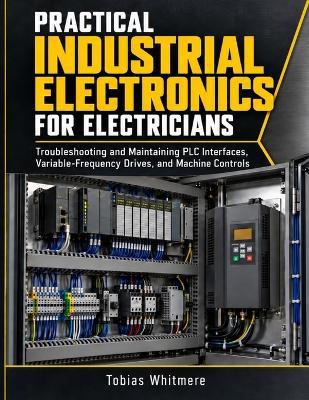 Practical Industrial Electronics for Electricians: Troubleshooting and Maintaining PLC Interfaces, Variable-Frequency Drives, and Machine Controls - Tobias Whitmere - cover