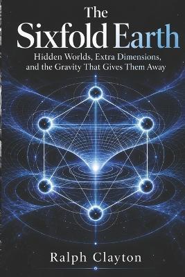 The Sixfold Earth: Hidden Worlds, Extra Dimensions, and the Gravity That Gives Them Away - Ralph Clayton - cover