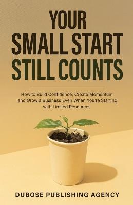 Your Small Start Still Counts: How to Build Confidence, Create Momentum, and Grow a Business Even When You're Starting with Limited Resources - Sean Dubose - cover