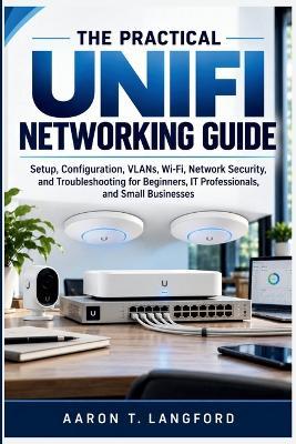 The Practical UniFi Networking Guide: Setup, Configuration, VLANs, Wi-Fi, Network Security, and Troubleshooting for Beginners, IT Professionals, and Small Businesses - Aaron T Langford - cover