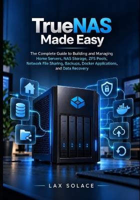 TrueNAS Made Easy: The Complete Guide to Building and Managing Home Servers, NAS Storage, ZFS Pools, Network File Sharing, Backups, Docker Applications, and Data Recovery - Lax Solace - cover