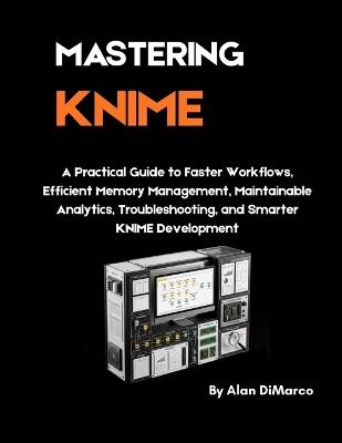 Mastering Knime: A Practical Guide to Faster Workflows, Efficient Memory Management, Maintainable Analytics, Troubleshooting, and Smarter KNIME Development - Alan DiMarco - cover