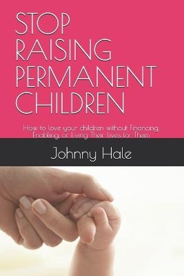Stop Raising Permanent Children: How to love your children without Financing, Enabling, or Living Their Lives for Them - Johnny Hale - cover