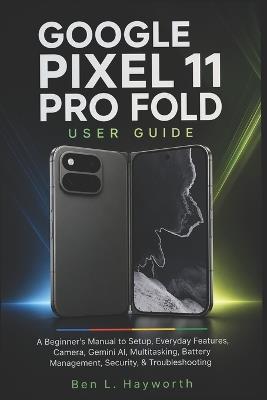 Google Pixel 11 Pro Fold User Guide: A Beginner's Manual To Setup, Everyday Features, Camera, Gemini AI, Multitasking, Battery Management, Security, & Troubleshooting - Ben L Hayworth - cover