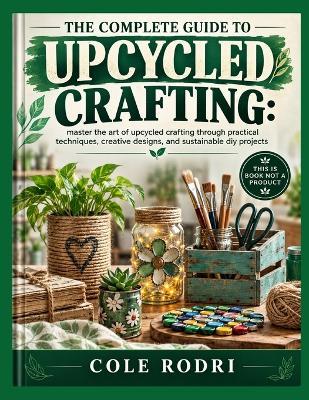 The Complete Guide to Upcycled Crafting: : master the art of upcycled crafting through practical techniques, creative designs, and sustainable diy projects - Cole Rodri - cover