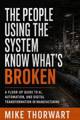 The People Using the System Know What's Broken: A Floor-Up Guide to AI, Automation, and Digital Transformation in Manufacturing - Mike Thorwart - cover