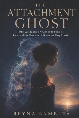 The Attachment Ghost: Why We Become Attached to People, Pain, and the Versions of Ourselves They Create - Reyna Bambina - cover