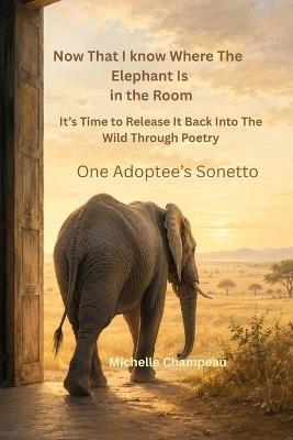 Now That I know Where the Elephant is in the Room, It's Time to Release it Back into the Wild Through Poetry: One Adoptee's Sonetto - Michelle Champeau - cover