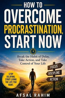 How to Overcome Procrastination, Start Now: Break the Habit of Delay, Take Action, and Take Control of Your Life - Afsal Rahim - cover