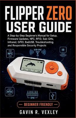 Flipper Zero User Guide: A Step-by-Step Beginner's Manual for Setup, Firmware Updates, NFC, RFID, Sub-GHz, Infrared, GPIO, BadUSB, Troubleshooting, and Responsible Security Projects - Gavin R Vexley - cover