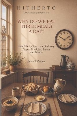Why Do We Eat Three Meals a Day?: How Work, Clocks, and Industry Shaped Breakfast, Lunch, and Dinner - Julian R Carden - cover