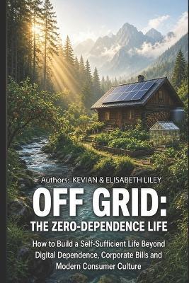 Off Grid the Zero-Dependence Life: How to Build a Self-Sufficient Life Beyond Digital Dependence, Corporate Bills and Modern Consumer Culture - Elisabeth Liley,Kevian Liley - cover