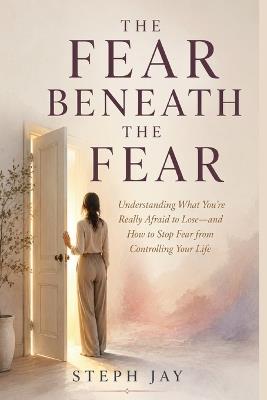 The Fear Beneath the Fear: Understanding What You're Really Afraid to Lose-and How to Stop Fear from Controlling Your Life - Steph Jay - cover