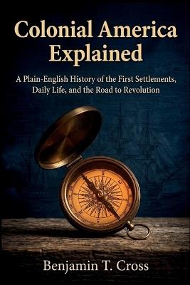 Colonial America Explained: A Plain-English History of the First Settlements, Daily Life, and the Road to Revolution - Benjamin T Cross - cover