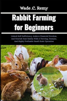 Rabbit Farming for Beginners: Unlock Self-Sufficiency, Achieve Financial Freedom, And Nourish Your Family With A Thriving, Humane, And Highly Profitable Small-Scale Operation - Wade C Remy - cover
