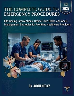The Complete Guide to Emergency Procedures: Life-Saving Interventions, Critical Care Skills, and Acute Management Strategies for Frontline Healthcare Providers - Ayden McClay - cover