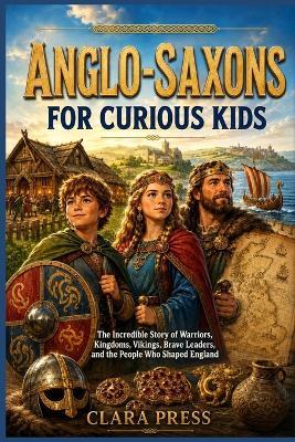 Anglo-Saxons for Curious Kids: The Incredible Story of Warriors, Kingdoms, Vikings, Brave Leaders, and the People Who Shaped England - Clara Press - cover