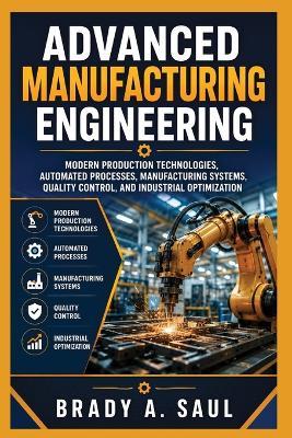 Advanced Manufacturing Engineering: Modern Production Technologies, Automated Processes, Manufacturing Systems, Quality Control, and Industrial Optimization - Brady A Saul - cover