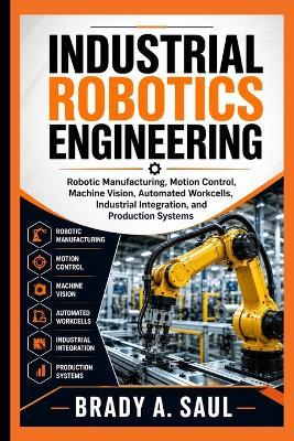 Industrial Robotics Engineering: Robotic Manufacturing, Motion Control, Machine Vision, Automated Workcells, Industrial Integration, and Production Systems - Brady A Saul - cover