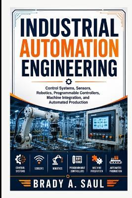 Industrial Automation Engineering: Control Systems, Sensors, Robotics, Programmable Controllers, Machine Integration, and Automated Production - Brady a Saul - cover