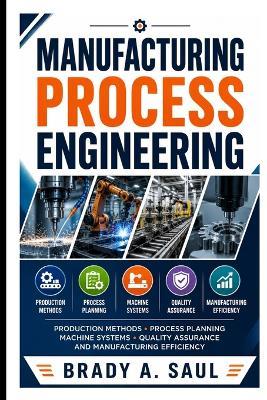 Manufacturing Process Engineering: Production Methods, Process Planning, Machine Systems, Quality Assurance, and Manufacturing Efficiency - Brady A Saul - cover