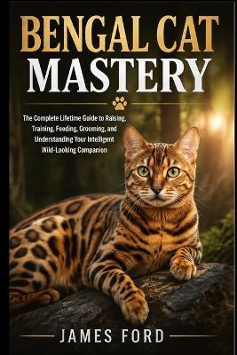 Bengal Cat Mastery: The Complete Lifetime Guide to Raising, Training, Feeding, Grooming, and Understanding Your Intelligent Wild-Looking Companion - James Ford - cover