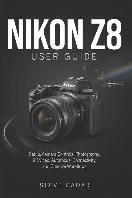 Nikon Z8 User Guide: Setup, Camera Controls, Photography, 8K Video, Autofocus, Connectivity, and Creative Workflows - Steve Cadar - cover