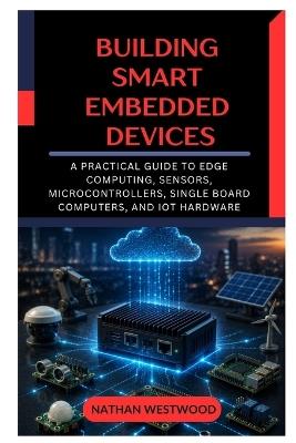 Building Smart Embedded Devices: A Practical Guide to Edge Computing, Sensors, Microcontrollers, Single Board Computers, and IoT Hardware - Nathan Westwood - cover