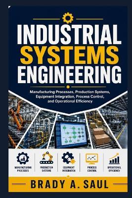 Industrial Systems Engineering: Manufacturing Processes, Production Systems, Equipment Integration, Process Control, and Operational Efficiency - Brady A Saul - cover