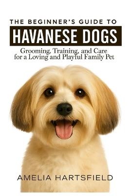 The Beginner's Guide to Havanese Dogs: Grooming, Training, and Care for a Loving and Playful Family Pet - Amelia Hartsfield - cover