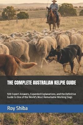 The Complete Australian Kelpie Guide: 500 Expert Answers, Expanded Explanations, and the Definitive Guide to One of the World's Most Remarkable Working Dogs - Roy Shiba - cover