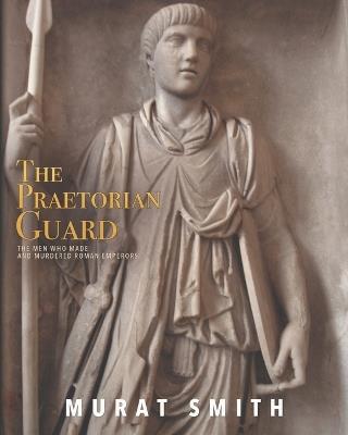 The Praetorian Guard: The Men Who Made and Murdered Roman Emperors - Murat Smith - cover