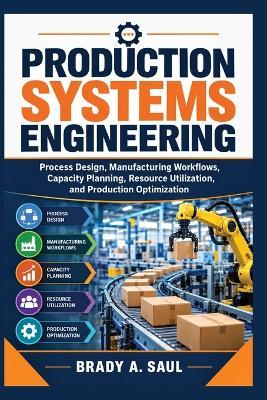 Production Systems Engineering: Process Design, Manufacturing Workflows, Capacity Planning, Resource Utilization, and Production Optimization - Brady A Saul - cover