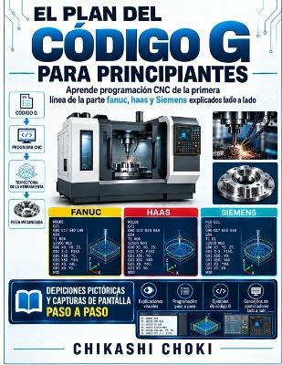 El Plan del Código G Para Principiantes: Aprende programación CNC de la primera línea de la parte fanuc, haas y Siemens explicados lado a lado - Chikashi Choki - cover