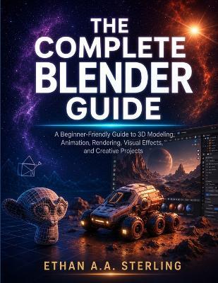 The Complete Blender Guide: A Beginner-Friendly Guide to 3D Modeling, Animation, Rendering, Visual Effects, and Creative Projects - Ethan A a Sterling - cover