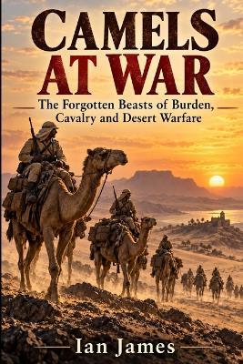 Camels at War: The Forgotten Beasts of Burden, Cavalry and Desert Warfare - Ian James - cover