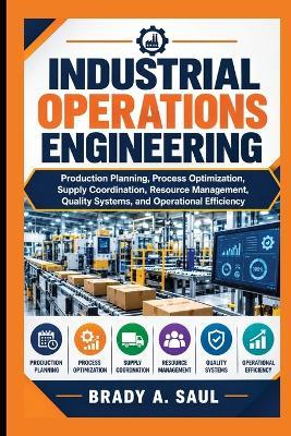 Industrial Operations Engineering: Production Planning, Process Optimization, Supply Coordination, Resource Management, Quality Systems, and Operational Efficiency - Brady A Saul - cover