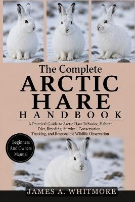 The Complete Arctic Hare Handbook: A Practical Guide to Arctic Hare Behavior, Habitat, Diet, Breeding, Survival, Conservation, Tracking, and Responsible Wildlife Observation - James A Whitmore - cover