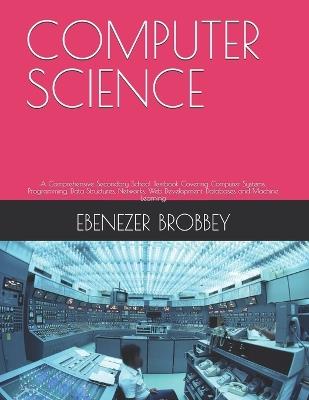 Computer Science: A Comprehensive Secondary School Textbook Covering Computer Systems, Programming, Data Structures, Networks, Web Development, Databases and Machine Learning - Ebenezer Brobbey - cover