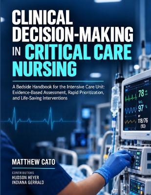 Clinical Decision-Making in Critical Care Nursing: A Bedside Handbook for the Intensive Care Unit: Evidence-Based Assessment, Rapid Prioritization, and Life-Saving Interventions - Hudson Heyer,Indiana Gerrald,Matthew Cato - cover