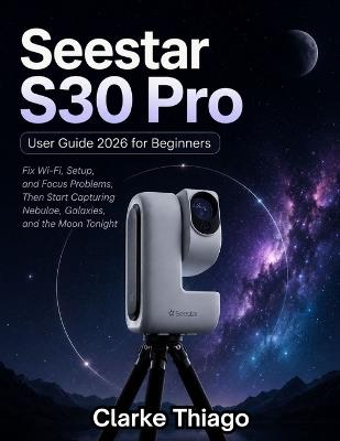 Seestar S30 Pro User Guide 2026 for Beginners: Fix Wi-Fi Setup and Focus Problems, Then Start Capturing Nebulae, Galaxies, and the Moon Tonight - Clarke Thiago - cover