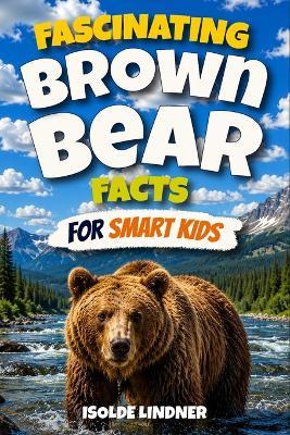 Fascinating Brown Bear Facts for Smart Kids: Explore the Wild World, Incredible Adaptations, Brilliant Behaviors, Fascinating Family Bonds, and Hidden Secrets of Brown Bears - Isolde Lindner - cover
