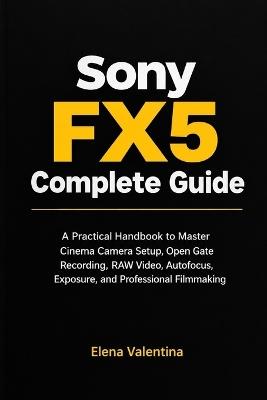 Sony FX5 Complete Guide: A Practical Handbook to Master Cinema Camera Setup, Open Gate Recording, RAW Video, Autofocus, Exposure, and Professional Filmmaking - Elena Valentina - cover