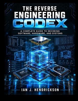 The Reverse Engineering Codex: A Complete Guide to Decoding Software, Hardware, and Systems - Ian J Hendrickson - cover